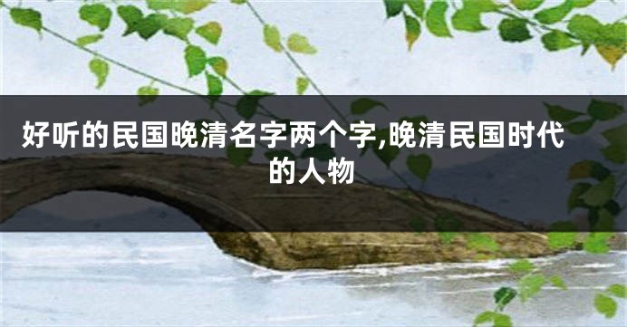 好听的民国晚清名字两个字,晚清民国时代的人物