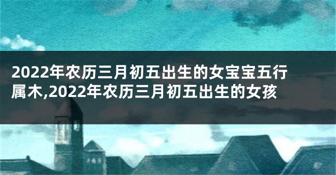 2022年农历三月初五出生的女宝宝五行属木,2022年农历三月初五出生的女孩