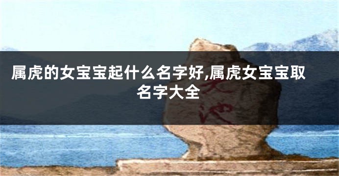 属虎的女宝宝起什么名字好,属虎女宝宝取名字大全