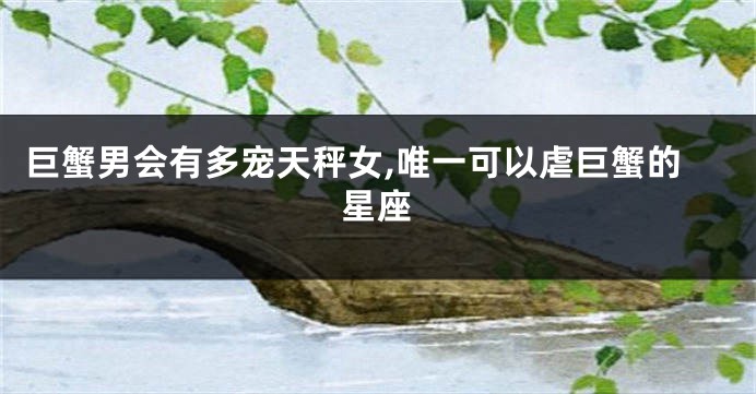 巨蟹男会有多宠天秤女,唯一可以虐巨蟹的星座