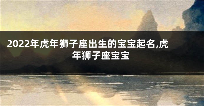 2022年虎年狮子座出生的宝宝起名,虎年狮子座宝宝