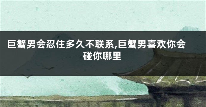 巨蟹男会忍住多久不联系,巨蟹男喜欢你会碰你哪里