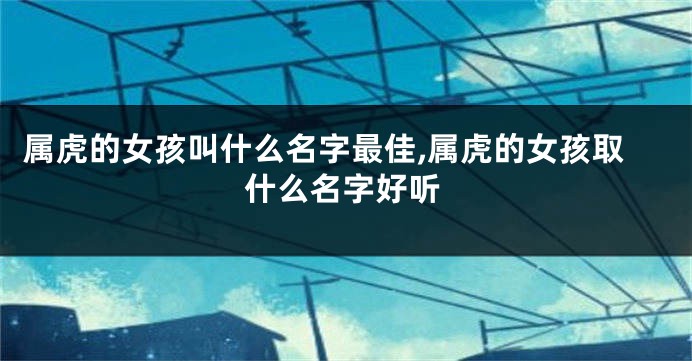 属虎的女孩叫什么名字最佳,属虎的女孩取什么名字好听