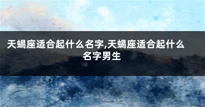 天蝎座适合起什么名字,天蝎座适合起什么名字男生
