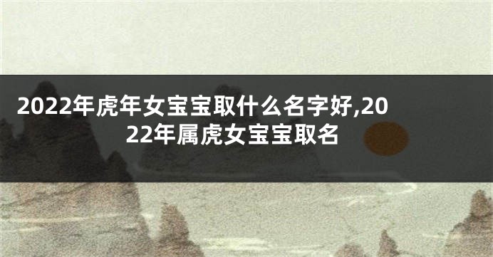 2022年虎年女宝宝取什么名字好,2022年属虎女宝宝取名