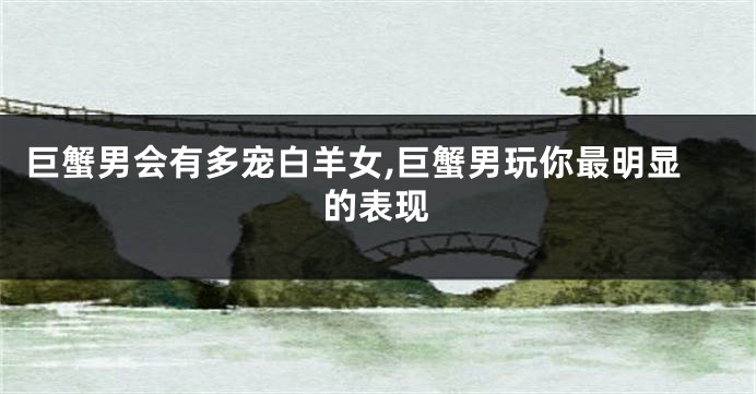 巨蟹男会有多宠白羊女,巨蟹男玩你最明显的表现