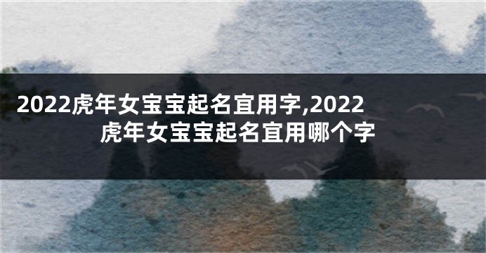 2022虎年女宝宝起名宜用字,2022虎年女宝宝起名宜用哪个字