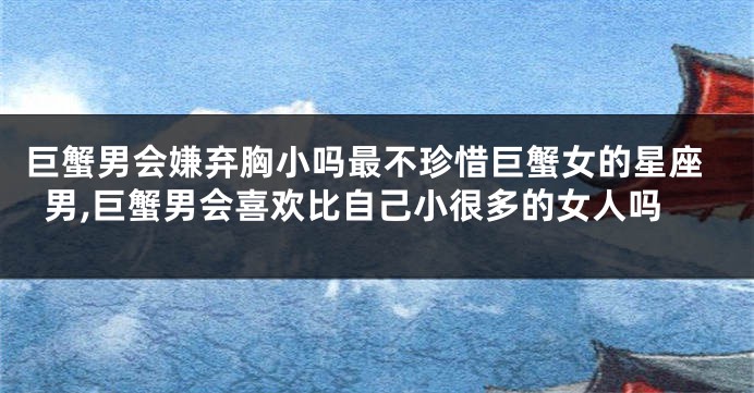 巨蟹男会嫌弃胸小吗最不珍惜巨蟹女的星座男,巨蟹男会喜欢比自己小很多的女人吗