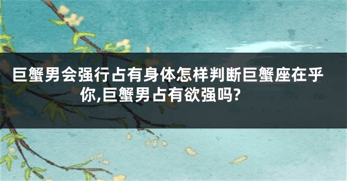 巨蟹男会强行占有身体怎样判断巨蟹座在乎你,巨蟹男占有欲强吗?
