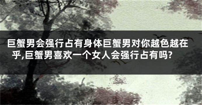 巨蟹男会强行占有身体巨蟹男对你越色越在乎,巨蟹男喜欢一个女人会强行占有吗?