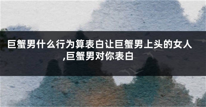 巨蟹男什么行为算表白让巨蟹男上头的女人,巨蟹男对你表白