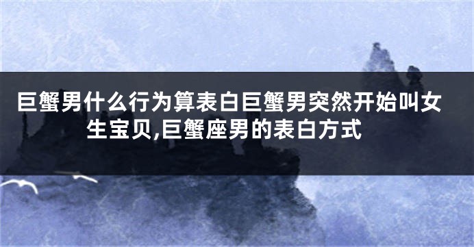 巨蟹男什么行为算表白巨蟹男突然开始叫女生宝贝,巨蟹座男的表白方式