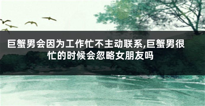 巨蟹男会因为工作忙不主动联系,巨蟹男很忙的时候会忽略女朋友吗