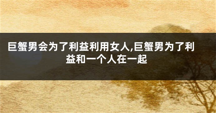 巨蟹男会为了利益利用女人,巨蟹男为了利益和一个人在一起