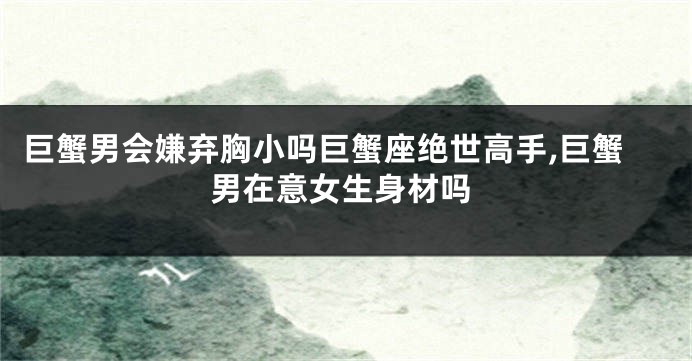 巨蟹男会嫌弃胸小吗巨蟹座绝世高手,巨蟹男在意女生身材吗