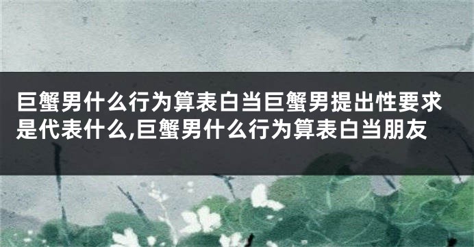 巨蟹男什么行为算表白当巨蟹男提出性要求是代表什么,巨蟹男什么行为算表白当朋友