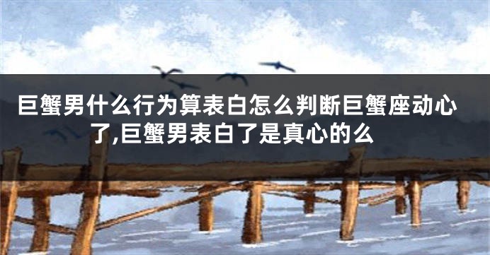 巨蟹男什么行为算表白怎么判断巨蟹座动心了,巨蟹男表白了是真心的么