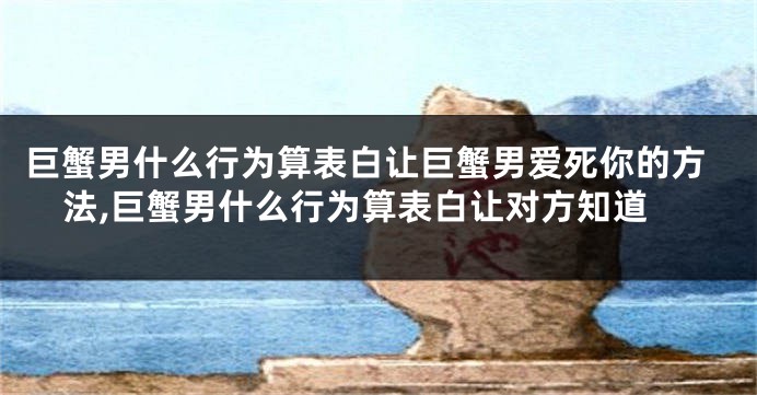 巨蟹男什么行为算表白让巨蟹男爱死你的方法,巨蟹男什么行为算表白让对方知道