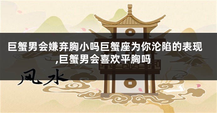 巨蟹男会嫌弃胸小吗巨蟹座为你沦陷的表现,巨蟹男会喜欢平胸吗
