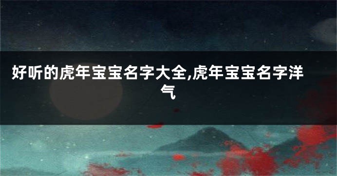 好听的虎年宝宝名字大全,虎年宝宝名字洋气