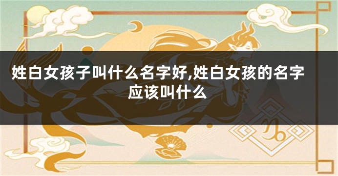 姓白女孩子叫什么名字好,姓白女孩的名字应该叫什么