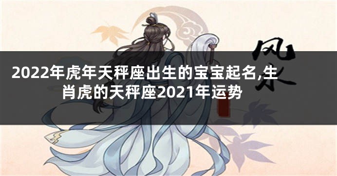 2022年虎年天秤座出生的宝宝起名,生肖虎的天秤座2021年运势