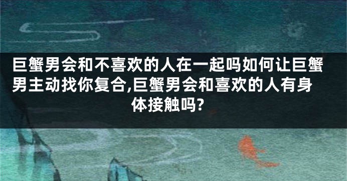 巨蟹男会和不喜欢的人在一起吗如何让巨蟹男主动找你复合,巨蟹男会和喜欢的人有身体接触吗?