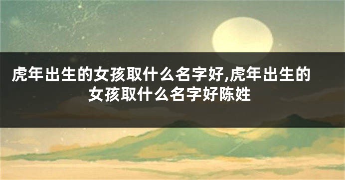虎年出生的女孩取什么名字好,虎年出生的女孩取什么名字好陈姓