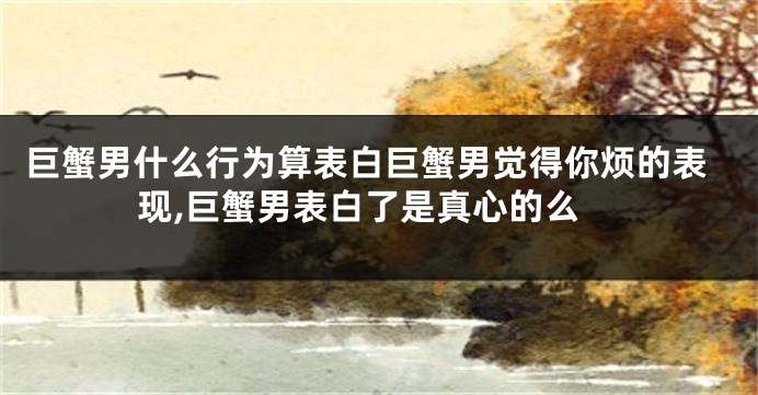 巨蟹男什么行为算表白巨蟹男觉得你烦的表现,巨蟹男表白了是真心的么