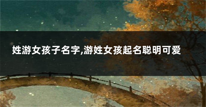 姓游女孩子名字,游姓女孩起名聪明可爱