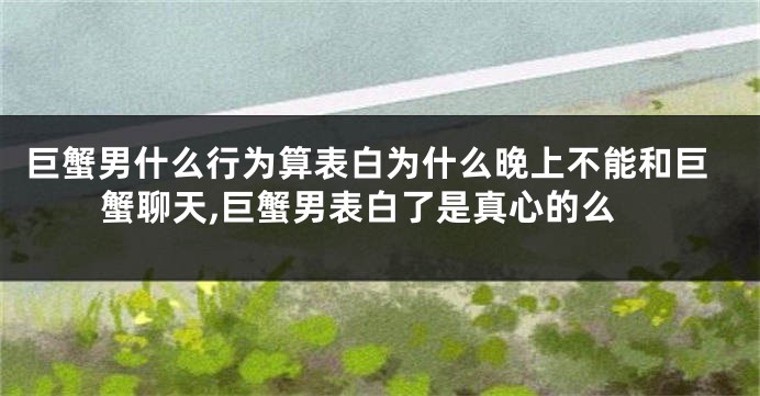 巨蟹男什么行为算表白为什么晚上不能和巨蟹聊天,巨蟹男表白了是真心的么