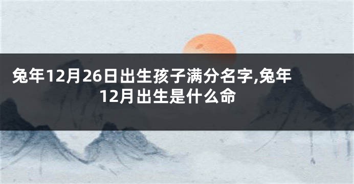 兔年12月26日出生孩子满分名字,兔年12月出生是什么命