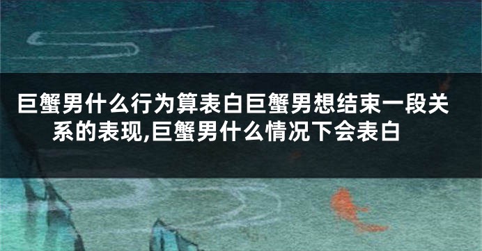 巨蟹男什么行为算表白巨蟹男想结束一段关系的表现,巨蟹男什么情况下会表白