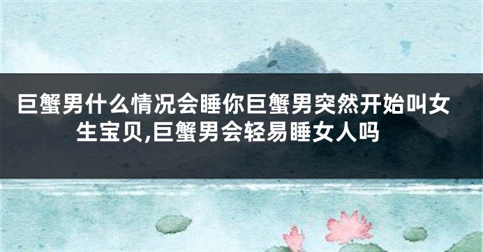 巨蟹男什么情况会睡你巨蟹男突然开始叫女生宝贝,巨蟹男会轻易睡女人吗