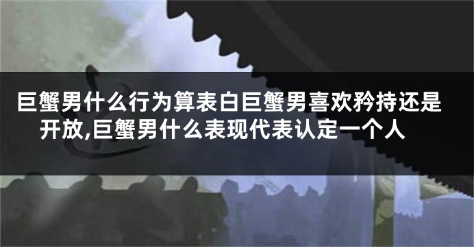 巨蟹男什么行为算表白巨蟹男喜欢矜持还是开放,巨蟹男什么表现代表认定一个人