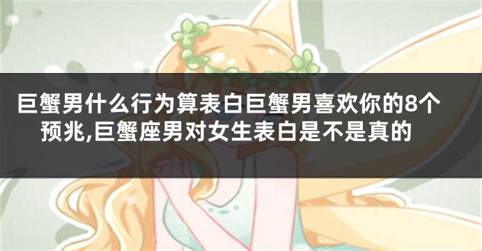 巨蟹男什么行为算表白巨蟹男喜欢你的8个预兆,巨蟹座男对女生表白是不是真的