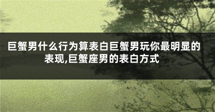巨蟹男什么行为算表白巨蟹男玩你最明显的表现,巨蟹座男的表白方式