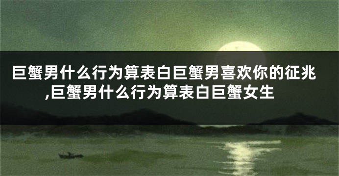巨蟹男什么行为算表白巨蟹男喜欢你的征兆,巨蟹男什么行为算表白巨蟹女生