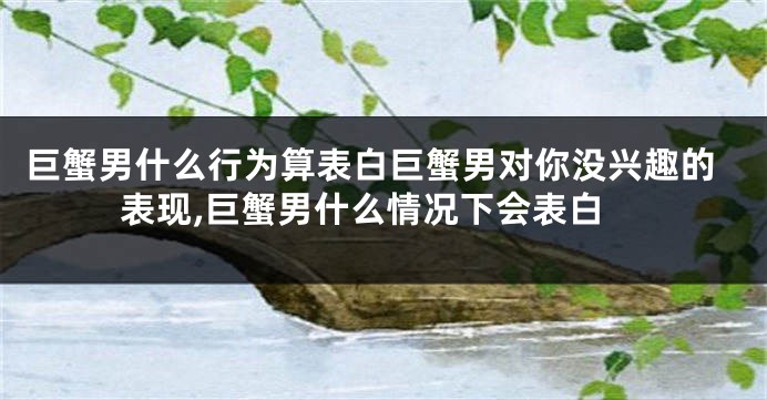 巨蟹男什么行为算表白巨蟹男对你没兴趣的表现,巨蟹男什么情况下会表白