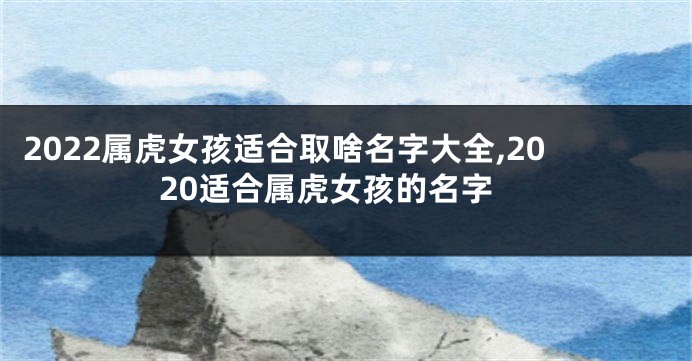 2022属虎女孩适合取啥名字大全,2020适合属虎女孩的名字