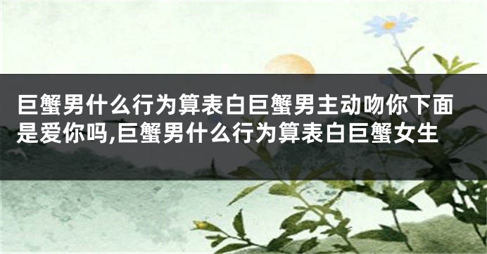 巨蟹男什么行为算表白巨蟹男主动吻你下面是爱你吗,巨蟹男什么行为算表白巨蟹女生