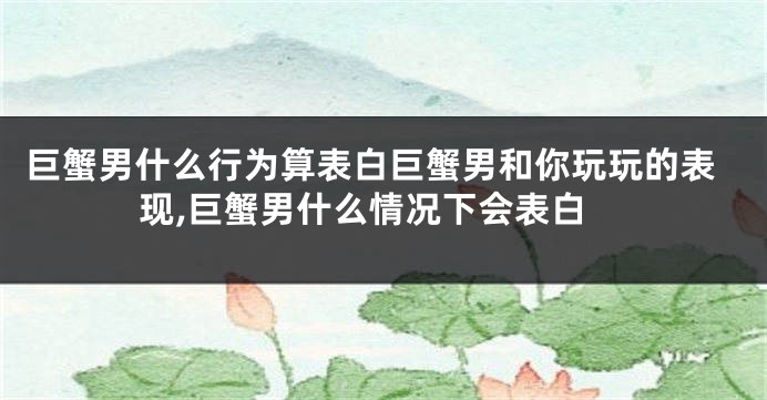 巨蟹男什么行为算表白巨蟹男和你玩玩的表现,巨蟹男什么情况下会表白