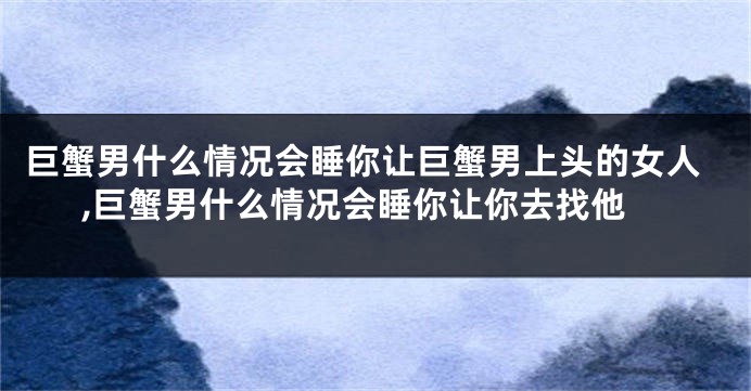 巨蟹男什么情况会睡你让巨蟹男上头的女人,巨蟹男什么情况会睡你让你去找他