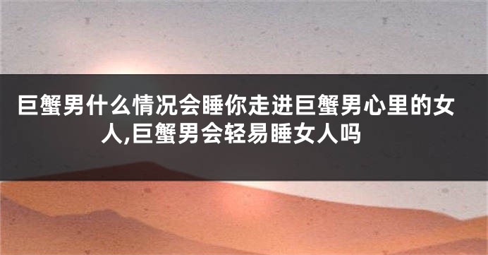 巨蟹男什么情况会睡你走进巨蟹男心里的女人,巨蟹男会轻易睡女人吗