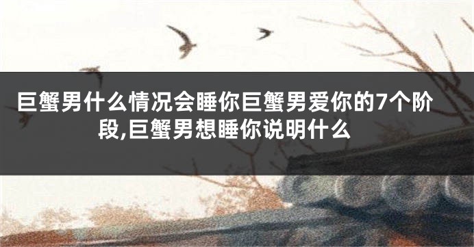 巨蟹男什么情况会睡你巨蟹男爱你的7个阶段,巨蟹男想睡你说明什么