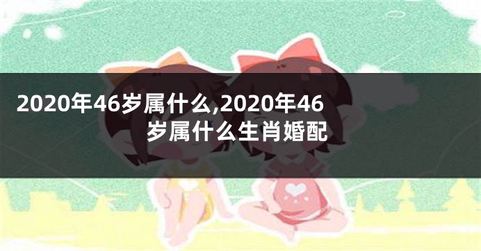 2020年46岁属什么,2020年46岁属什么生肖婚配