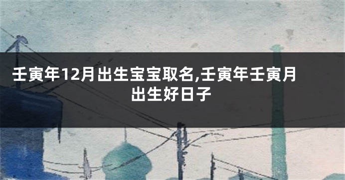 壬寅年12月出生宝宝取名,壬寅年壬寅月出生好日子
