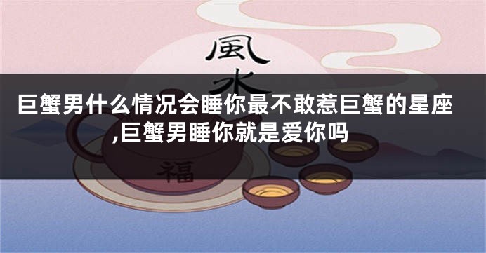巨蟹男什么情况会睡你最不敢惹巨蟹的星座,巨蟹男睡你就是爱你吗