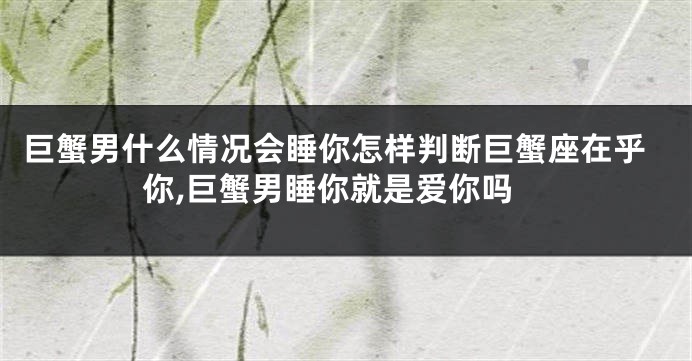 巨蟹男什么情况会睡你怎样判断巨蟹座在乎你,巨蟹男睡你就是爱你吗