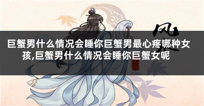 巨蟹男什么情况会睡你巨蟹男最心疼哪种女孩,巨蟹男什么情况会睡你巨蟹女呢